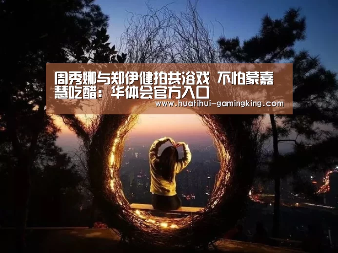 周秀娜与郑伊健拍共浴戏 不怕蒙嘉慧吃醋:华体会官方入口(图3) 华体会登录入口